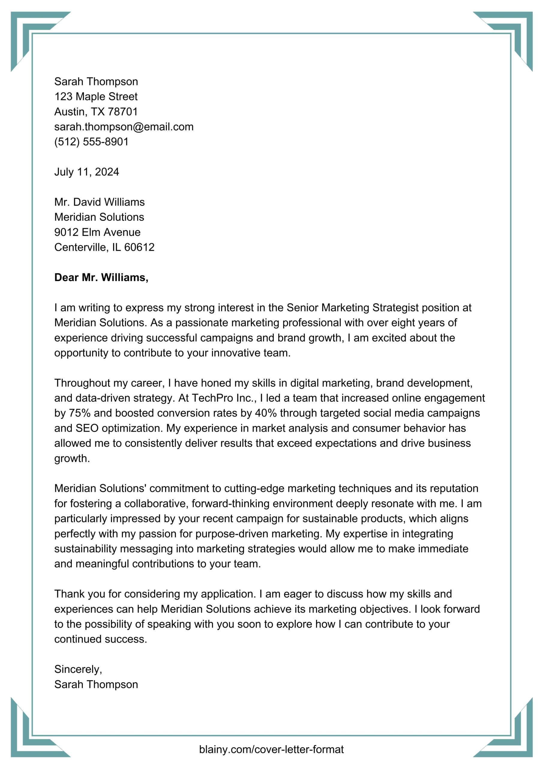 Example cover letter

Sarah Thompson
123 Maple Street
Austin, TX 78701
sarah.thompson@email.com
(512) 555-8901

July 11, 2024

Mr. David Williams
Meridian Solutions
9012 Elm Avenue
Centerville, IL 60612

Dear Mr. Williams,

I am writing to express my strong interest in the Senior Marketing Strategist position at Meridian Solutions. As a passionate marketing professional with over eight years of experience driving successful campaigns and brand growth, I am excited about the opportunity to contribute to your innovative team.

Throughout my career, I have honed my skills in digital marketing, brand development, and data-driven strategy. At TechPro Inc., I led a team that increased online engagement by 75% and boosted conversion rates by 40% through targeted social media campaigns and SEO optimization. My experience in market analysis and consumer behavior has allowed me to consistently deliver results that exceed expectations and drive business growth.

Meridian Solutions' commitment to cutting-edge marketing techniques and its reputation for fostering a collaborative, forward-thinking environment deeply resonate with me. I am particularly impressed by your recent campaign for sustainable products, which aligns perfectly with my passion for purpose-driven marketing. My expertise in integrating sustainability messaging into marketing strategies would allow me to make immediate and meaningful contributions to your team.

Thank you for considering my application. I am eager to discuss how my skills and experiences can help Meridian Solutions achieve its marketing objectives. I look forward to the possibility of speaking with you soon to explore how I can contribute to your continued success.

Sincerely,
Sarah Thompson